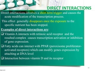 DIRECT INTERACTIONS
Direct intertactions involves a short term trigger and causes the
acute modification of the transcription process.
This effect generally disappears once the exposure to the
specific nutrient has been stopped.
Examples of direct interactions are:
 Vitamin A interacts with retinoic acid receptor and the
resulted complex causes transcription activation or inhibition
of gene expression.
 Fatty acids can interact with PPAR (peroxisome proliferator-
activated receptors) which can modify genes expression by
attaching at DNA level
 Interaction between vitamin D and its receptor
18
 