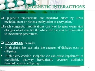EPIGENETIC INTERACTIONS
 Epigenetic mechanisms are mediated either by DNA
methylation or by histone methylation or acetylation.
 Such epigenetic modifications can lead to gene expression
changes which can last the whole life and can be transmitted
to the coming generations.
 EXAMPLES includes:
 High dietry fats can raise the chances of diabetes even in
offspring.
 High dietry cocaine, morphine etc can cause impairment in
mesolimbic pathway hereditically decrease addiction
threshold even in offsprings.
19
 