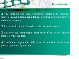 Introduction
2
 Any nutrition can induce metabolic changes in muscles,
being reflected in tissue remodeling, increased protein turnover,
and muscle atrophy.
 Relationship of nutrition with health is well known.
 But how the components exert their effect is not known
completely till the date.
 Revolution in genomic field raise the question about how
genome get alters by nutrients.
 
