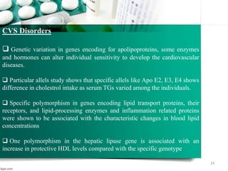 24
CVS Disorders
 Genetic variation in genes encoding for apolipoproteins, some enzymes
and hormones can alter individual sensitivity to develop the cardiovascular
diseases.
 Particular allels study shows that specific allels like Apo E2, E3, E4 shows
difference in cholestrol intake as serum TGs varied among the individuals.
 Specific polymorphism in genes encoding lipid transport proteins, their
receptors, and lipid-processing enzymes and inflammation related proteins
were shown to be associated with the characteristic changes in blood lipid
concentrations
 One polymorphism in the hepatic lipase gene is associated with an
increase in protective HDL levels compared with the specific genotype
 
