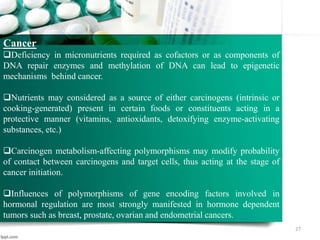 27
Cancer
Deficiency in micronutrients required as cofactors or as components of
DNA repair enzymes and methylation of DNA can lead to epigenetic
mechanisms behind cancer.
Nutrients may considered as a source of either carcinogens (intrinsic or
cooking-generated) present in certain foods or constituents acting in a
protective manner (vitamins, antioxidants, detoxifying enzyme-activating
substances, etc.)
Carcinogen metabolism-affecting polymorphisms may modify probability
of contact between carcinogens and target cells, thus acting at the stage of
cancer initiation.
Influences of polymorphisms of gene encoding factors involved in
hormonal regulation are most strongly manifested in hormone dependent
tumors such as breast, prostate, ovarian and endometrial cancers.
 