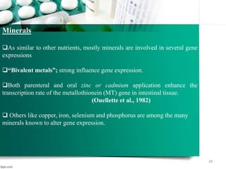 28
Minerals
As similar to other nutrients, mostly minerals are involved in several gene
expressions
“Bivalent metals”; strong influence gene expression.
Both parenteral and oral zinc or cadmium application enhance the
transcription rate of the metallothionein (MT) gene in intestinal tissue.
(Ouellette et al., 1982)
 Others like copper, iron, selenium and phosphorus are among the many
minerals known to alter gene expression.
 