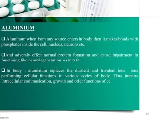 29
ALUMINIUM
 Aluminum when from any source enters in body then it makes bonds with
phosphates inside the cell, nucleus, neurons etc.
And adversly effect normal protein formation and cause impairment in
functioing like neurodegeneration as in AD.
 In body , aluminium replaces the divalent and trivalent ions ions
performing cellular functions in various cycles of body. Thus impairs
intracellular communication, growth and other functions of ce
 