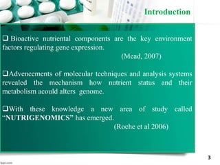 Introduction
3
 Bioactive nutriental components are the key environment
factors regulating gene expression.
(Mead, 2007)
Advencements of molecular techniques and analysis systems
revealed the mechanism how nutrient status and their
metabolism acould alters genome.
With these knowledge a new area of study called
“NUTRIGENOMICS” has emerged.
(Roche et al 2006)
 