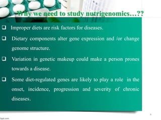 Why we need to study nutrigenomics…??
 Improper diets are risk factors for diseases.
 Dietary components alter gene expression and /or change
genome structure.
 Variation in genetic makeup could make a person prones
towards a disease.
 Some diet-regulated genes are likely to play a role in the
onset, incidence, progression and severity of chronic
diseases.
4
 