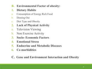 10
B. Environmental Factor of obesity:
1. Dietary Habits
a. Consumption of Energy Rich Food
b. Dinning Out
c. Diet Type and Obesity
2. Lack of Physical Activity
a. Television Viewing
b. Non Exercise Activity
3. Socio- Economic Factors
4. Emotional Stress
5. Endocrine and Metabolic Diseases
6. Co morbidities
C. Gene and Environment Interaction and Obesity
 