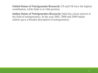 14
Global Status of Nutrigenomic Research: US and UK have the highest
contribution, while India is in 16th position.
Indian Status of Nutrigenomics Research: India has a keen interest in
the field of nutrigenomics. In the year 2005, 2008 and 2009 Indian
authors gave a broader description of nutrigenomics.
 