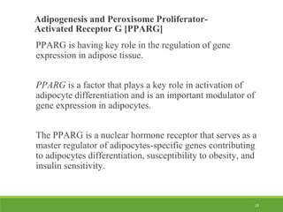 19
Adipogenesis and Peroxisome Proliferator-
Activated Receptor G [PPARG]
PPARG is having key role in the regulation of gene
expression in adipose tissue.
PPARG is a factor that plays a key role in activation of
adipocyte differentiation and is an important modulator of
gene expression in adipocytes.
The PPARG is a nuclear hormone receptor that serves as a
master regulator of adipocytes-specific genes contributing
to adipocytes differentiation, susceptibility to obesity, and
insulin sensitivity.
 