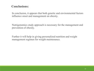 72
Conclusions:
In conclusion, it appears that both genetic and environmental factors
influence onset and management on obesity.
Nutrigenomics study approach is necessary for the management and
prevention of obesity.
Further it will help in giving personalized nutrition and weight
management regimen for weight maintenance.
 