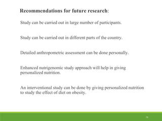 73
Recommendations for future research:
Study can be carried out in large number of participants.
Study can be carried out in different parts of the country.
Detailed anthropometric assessment can be done personally.
Enhanced nutrigenomic study approach will help in giving
personalized nutrition.
An interventional study can be done by giving personalized nutrition
to study the effect of diet on obesity.
 
