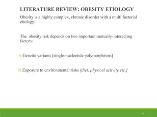 8
LITERATURE REVIEW: OBESITY ETIOLOGY
Obesity is a highly complex, chronic disorder with a multi factorial
etiology.
The obesity risk depends on two important mutually-interacting
factors:
A.Genetic variants [single-nucleotide polymorphisms]
B.Exposure to environmental risks [diet, physical activity etc.]
 