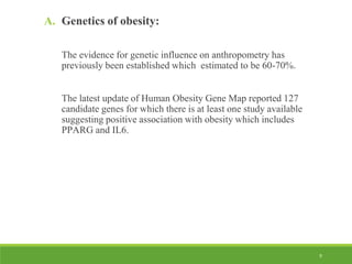 9
A. Genetics of obesity:
The evidence for genetic influence on anthropometry has
previously been established which estimated to be 60-70%.
The latest update of Human Obesity Gene Map reported 127
candidate genes for which there is at least one study available
suggesting positive association with obesity which includes
PPARG and IL6.
 