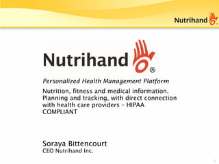 1
Soraya Bittencourt
CEO Nutrihand Inc.
Personalized Health Management Platform
Nutrition, fitness and medical information.
Planning and tracking, with direct connection
with health care providers – HIPAA
COMPLIANT
 