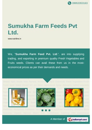 09953353163
A Member of
Sumukha Farm Feeds Pvt
Ltd.
www.nutriline.in
Hybrid Vegetable Seeds Lettuce Seed Colored Capsicum Seed Melon Seed NPK
Fertilizers Phosphate Fertilizers Nitrate Fertilizers Sulphate Fertilizers Chelated Micro
Nutrients Organic Manure Mulch Film Greenhouse Covering Film Greenhouse
Accessories Soil Solarization Film Mulching Sheets Agro Shade Nets Nursery
Accessories Agro Chemicals Fresh Vegetables Fresh Fruits Sean Weed Extract EC pH
Meter Agricultural Spray Adjuvants Hybrid Vegetable Seeds Lettuce Seed Colored
Capsicum Seed Melon Seed NPK Fertilizers Phosphate Fertilizers Nitrate
Fertilizers Sulphate Fertilizers Chelated Micro Nutrients Organic Manure Mulch
Film Greenhouse Covering Film Greenhouse Accessories Soil Solarization Film Mulching
Sheets Agro Shade Nets Nursery Accessories Agro Chemicals Fresh Vegetables Fresh
Fruits Sean Weed Extract EC pH Meter Agricultural Spray Adjuvants Hybrid Vegetable
Seeds Lettuce Seed Colored Capsicum Seed Melon Seed NPK Fertilizers Phosphate
Fertilizers Nitrate Fertilizers Sulphate Fertilizers Chelated Micro Nutrients Organic
Manure Mulch Film Greenhouse Covering Film Greenhouse Accessories Soil Solarization
Film Mulching Sheets Agro Shade Nets Nursery Accessories Agro Chemicals Fresh
Vegetables Fresh Fruits Sean Weed Extract EC pH Meter Agricultural Spray
Adjuvants Hybrid Vegetable Seeds Lettuce Seed Colored Capsicum Seed Melon Seed NPK
Fertilizers Phosphate Fertilizers Nitrate Fertilizers Sulphate Fertilizers Chelated Micro
Nutrients Organic Manure Mulch Film Greenhouse Covering Film Greenhouse
We, “Sumukha Farm Feed Pvt. Ltd.”, are into supplying
trading, and exporting in premium quality Fresh Vegetables and
Fruits seeds. Clients can avail these from us in the most-
economical prices as per their demands and needs.
 