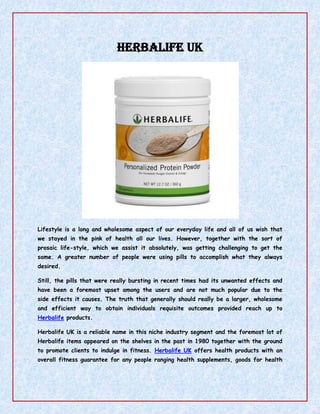 Herbalife UK <br />Lifestyle is a long and wholesome aspect of our everyday life and all of us wish that we stayed in the pink of health all our lives. However, together with the sort of prosaic life-style, which we assist it absolutely, was getting challenging to get the same. A greater number of people were using pills to accomplish what they always desired. <br />Still, the pills that were really bursting in recent times had its unwanted effects and have been a foremost upset among the users and are not much popular due to the side effects it causes. The truth that generally should really be a larger, wholesome and efficient way to obtain individuals requisite outcomes provided reach up to Herbalife products. <br />Herbalife UK is a reliable name in this niche industry segment and the foremost lot of Herbalife items appeared on the shelves in the past in 1980 together with the ground to promote clients to indulge in fitness. Herbalife UK offers health products with an overall fitness guarantee for any people ranging health supplements, goods for health of feeling, digestive system, energy and strength, anti-aging equipment and much more. <br />