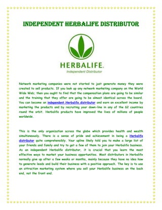 Independent Herbalife Distributor




Network marketing companies were not started to just generate money they were
created to sell products. If you look up any network marketing company on the World
Wide Web; then you ought to find that the compensation plans are going to be similar
and the training that they offer are going to be almost identical across the board.
You can become an independent Herbalife distributor and earn an excellent income by
marketing the products and by recruiting your down-line in any of the 62 countries
round the orbit. Herbalife products have improved the lives of millions of people
worldwide.



This is the only organization across the globe which provides health and wealth
simultaneously. There is a sense of pride and achievement in being a Herbalife
distributor quite comprehensibly. Your upline likely told you to make a large list of
your friends and family and try to get a few of them to join your Herbalife business.
As an independent Herbalife distributor, it is crucial that you learn the most
effective ways to market your business opportunities. Most distributors in Herbalife
normally give up after a few weeks or months, mainly because they have no idea how
to generate leads and build their business with a positive approach. The key is to use
an attraction marketing system where you sell your Herbalife business on the back
end, not the front end.
 