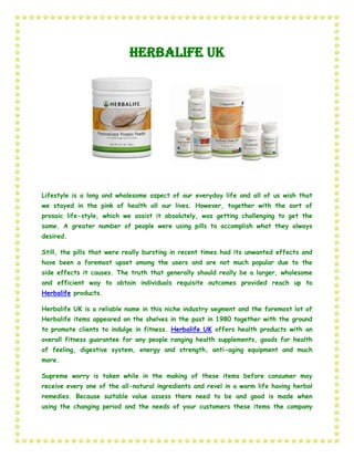 Herbalife UK




Lifestyle is a long and wholesome aspect of our everyday life and all of us wish that
we stayed in the pink of health all our lives. However, together with the sort of
prosaic life-style, which we assist it absolutely, was getting challenging to get the
same. A greater number of people were using pills to accomplish what they always
desired.

Still, the pills that were really bursting in recent times had its unwanted effects and
have been a foremost upset among the users and are not much popular due to the
side effects it causes. The truth that generally should really be a larger, wholesome
and efficient way to obtain individuals requisite outcomes provided reach up to
Herbalife products.

Herbalife UK is a reliable name in this niche industry segment and the foremost lot of
Herbalife items appeared on the shelves in the past in 1980 together with the ground
to promote clients to indulge in fitness. Herbalife UK offers health products with an
overall fitness guarantee for any people ranging health supplements, goods for health
of feeling, digestive system, energy and strength, anti-aging equipment and much
more.

Supreme worry is taken while in the making of these items before consumer may
receive every one of the all-natural ingredients and revel in a warm life having herbal
remedies. Because suitable value assess there need to be and good is made when
using the changing period and the needs of your customers these items the company
 