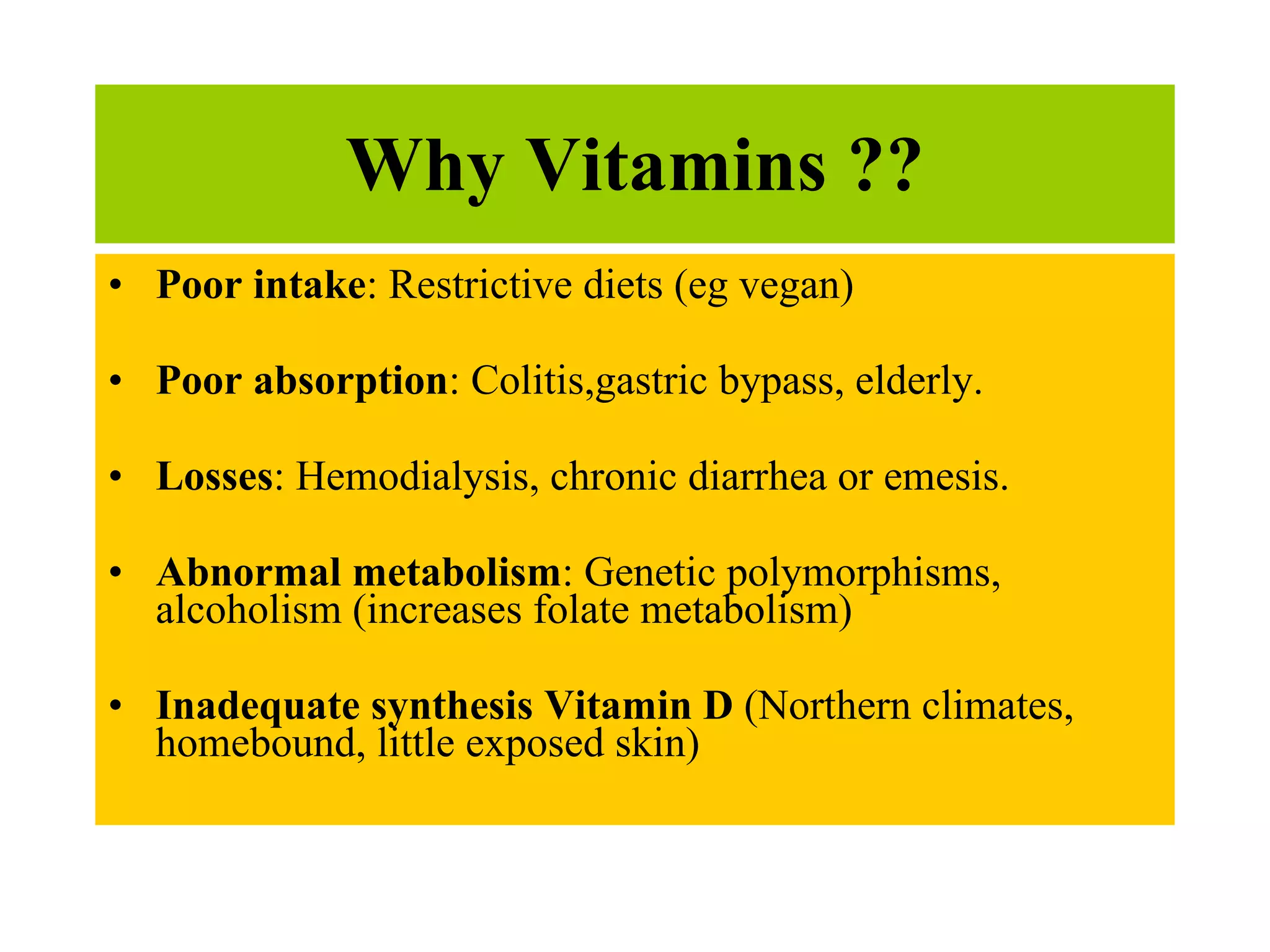 Why Vitamins ?? Poor intake : Restrictive diets (eg vegan) Poor absorption : Colitis,gastric bypass, elderly.  Losses : Hemodialysis, chronic diarrhea or emesis. Abnormal metabolism : Genetic polymorphisms, alcoholism (increases folate metabolism)  Inadequate synthesis Vitamin D  (Northern climates, homebound, little exposed skin) 
