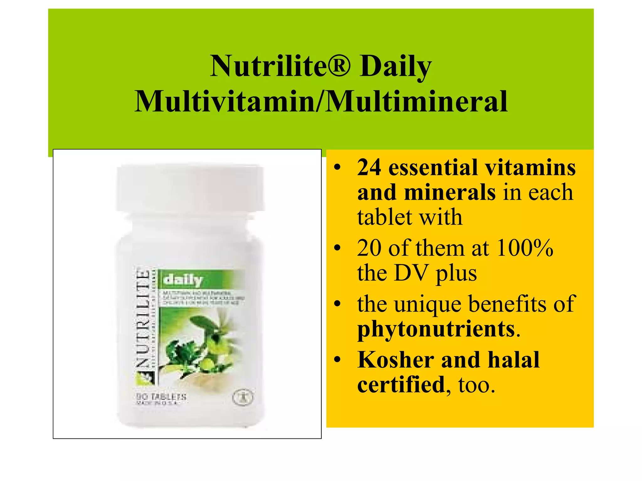 Nutrilite® Daily Multivitamin/Multimineral 24 essential vitamins and minerals  in each tablet with  20 of them at 100% the DV plus  the unique benefits of  phytonutrients .  Kosher and halal certified , too.  