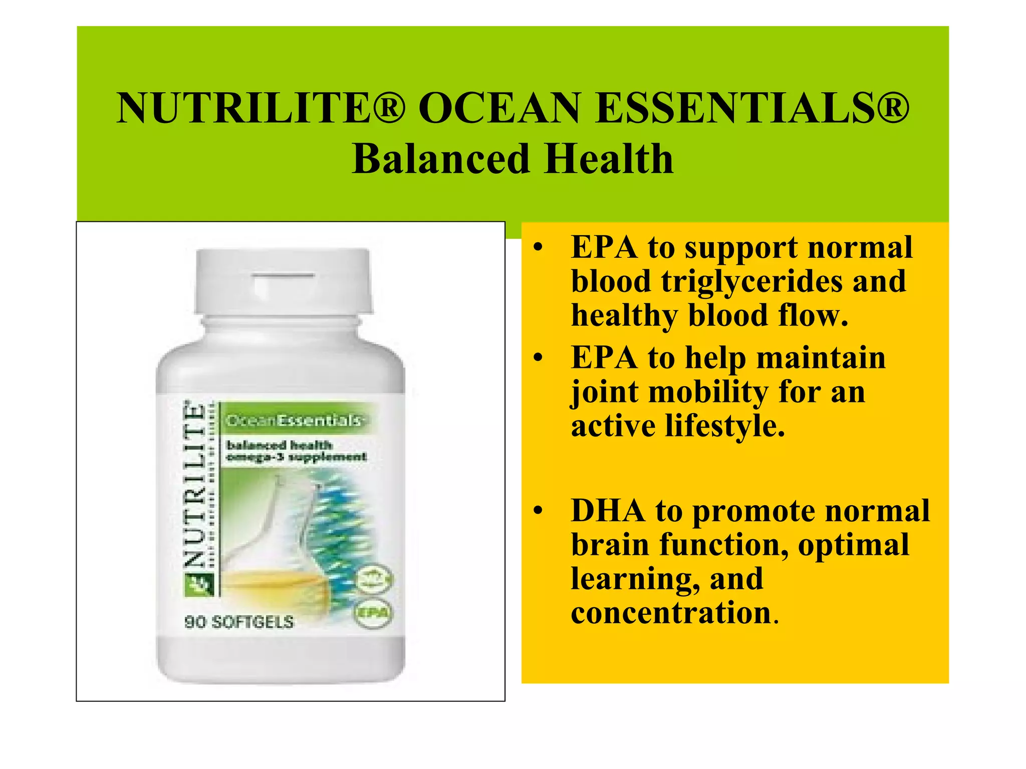 NUTRILITE® OCEAN ESSENTIALS® Balanced Health EPA to support normal blood triglycerides and healthy blood flow. EPA to help maintain joint mobility for an active lifestyle. DHA to promote normal brain function, optimal learning, and concentration . 