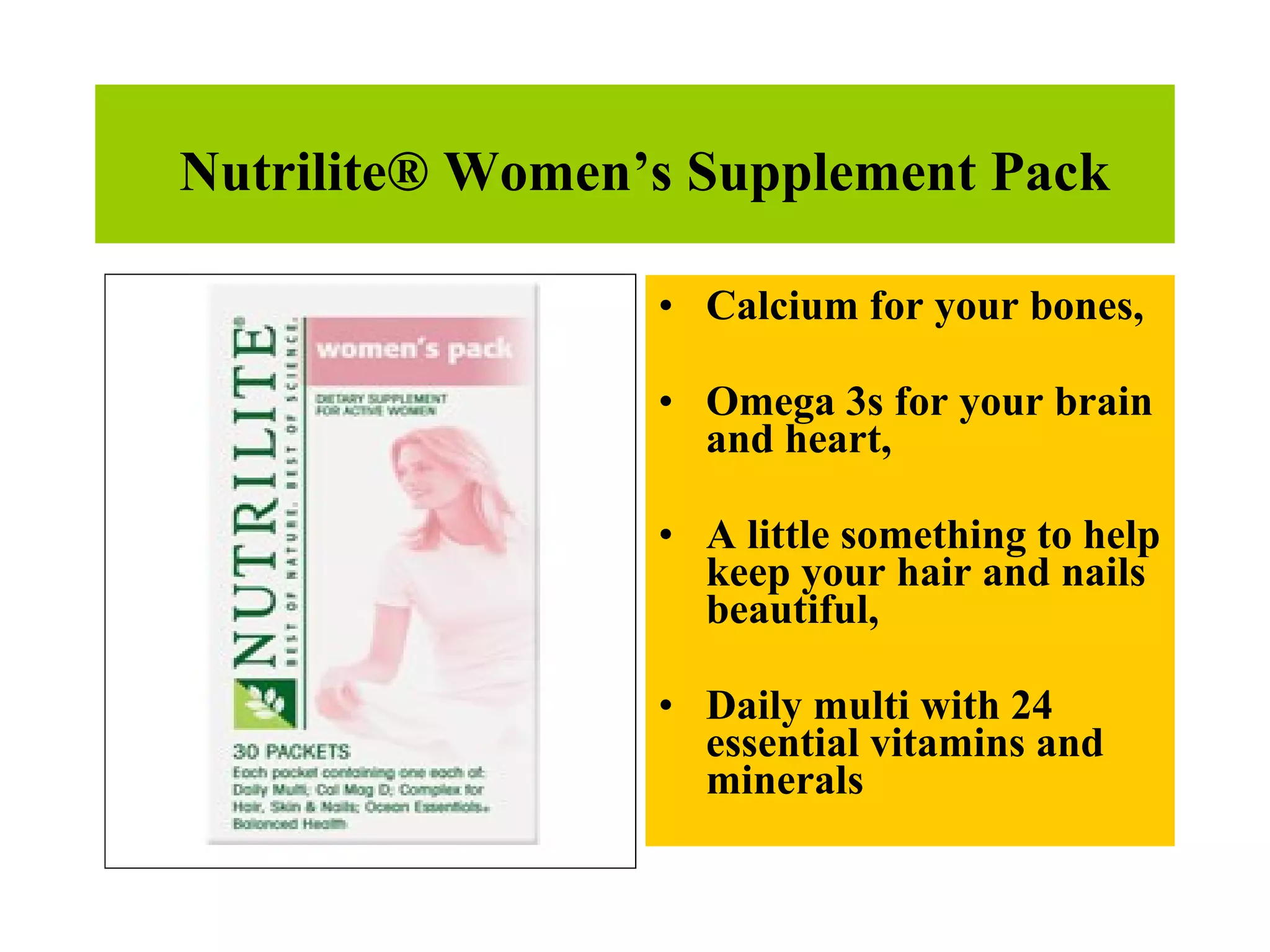 Nutrilite® Women’s Supplement Pack Calcium for your bones,  Omega 3s for your brain and heart,  A little something to help keep your hair and nails beautiful,  Daily multi with 24 essential vitamins and minerals  