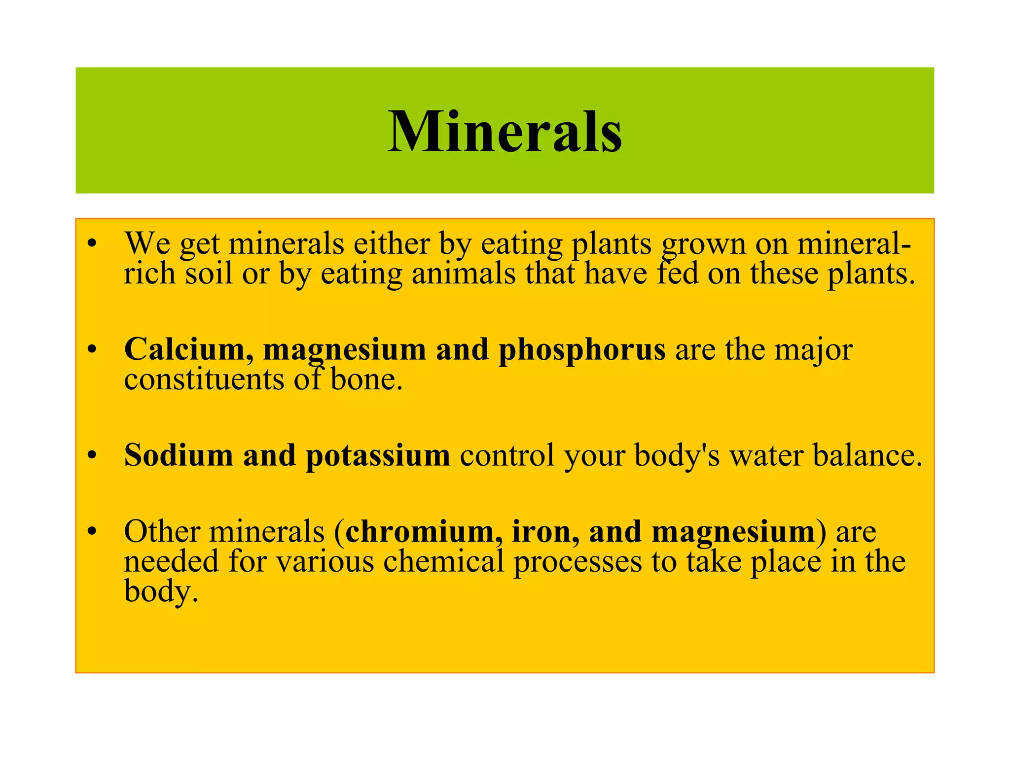 Minerals We get minerals either by eating plants grown on mineral-rich soil or by eating animals that have fed on these plants. Calcium, magnesium and phosphorus  are the major constituents of bone.  Sodium and potassium  control your body's water balance.  Other minerals ( chromium, iron, and magnesium ) are needed for various chemical processes to take place in the body.  