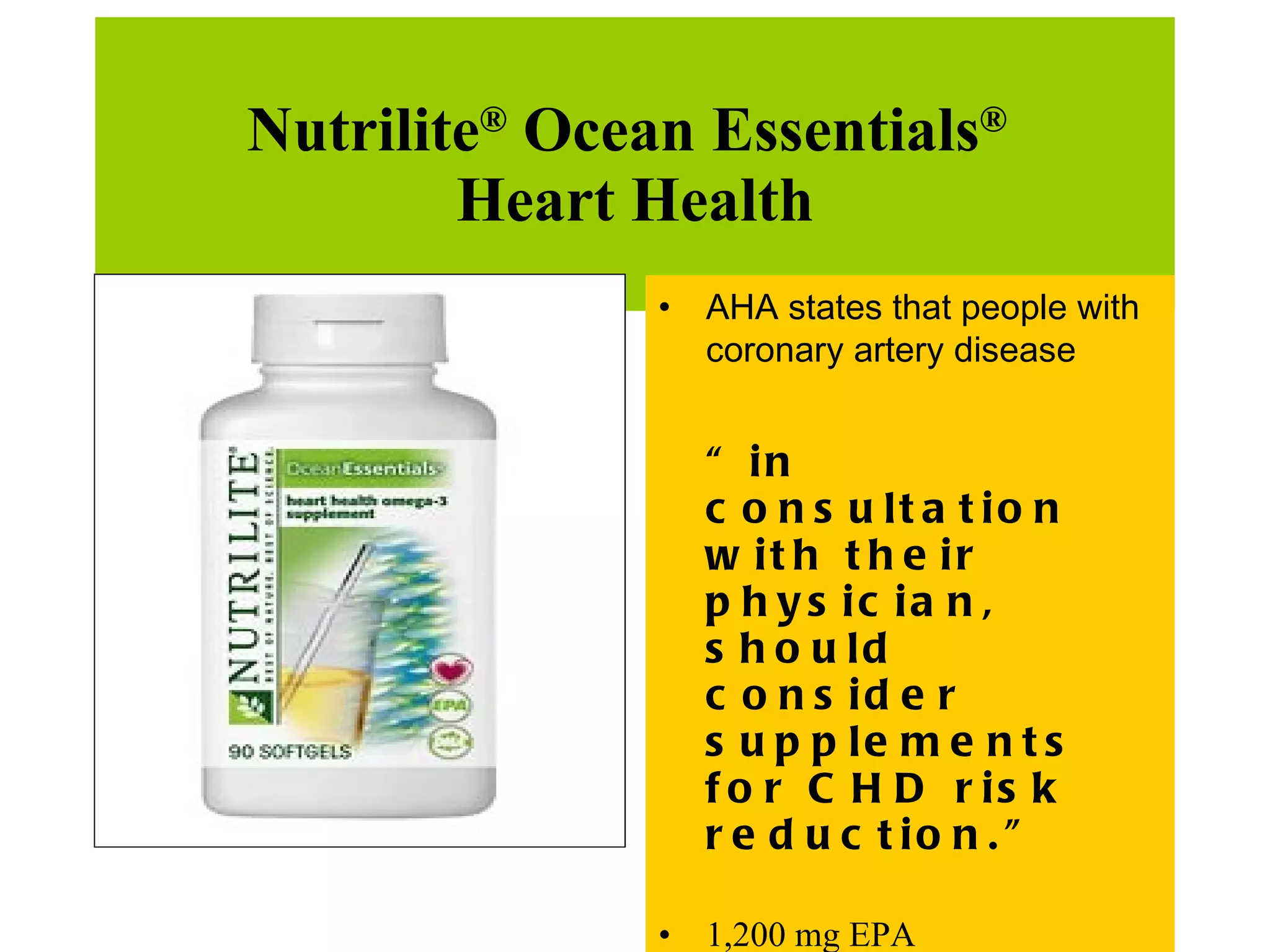 Nutrilite ®  Ocean Essentials ®   Heart Health AHA states that people with coronary artery disease  “ in consultation with their physician, should consider supplements for CHD risk reduction.” 1,200 mg EPA  600 mg DHA,  