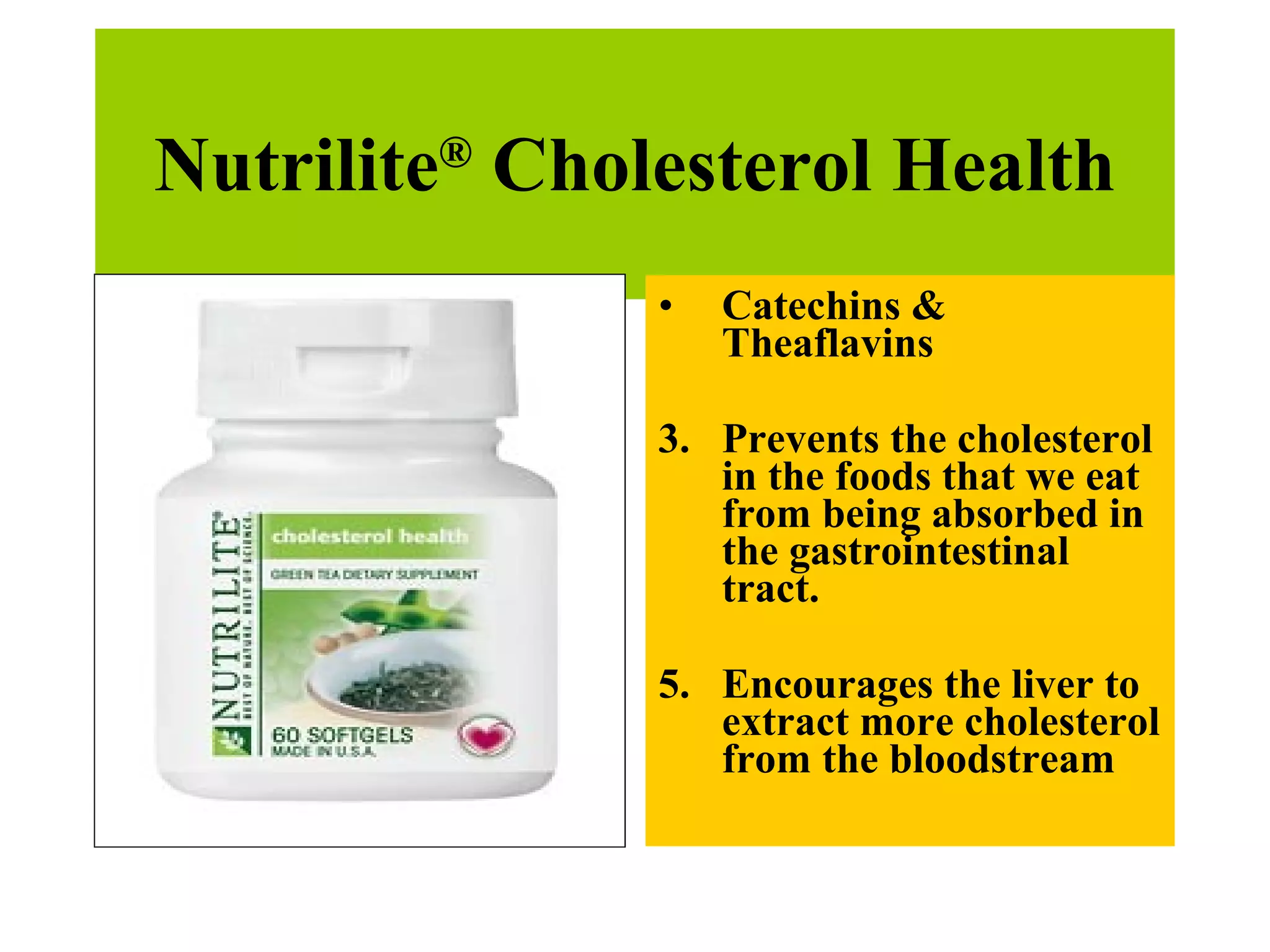 Nutrilite ®  Cholesterol Health Catechins & Theaflavins  Prevents the cholesterol in the foods that we eat from being absorbed in the gastrointestinal tract. Encourages the liver to extract more cholesterol from the bloodstream 