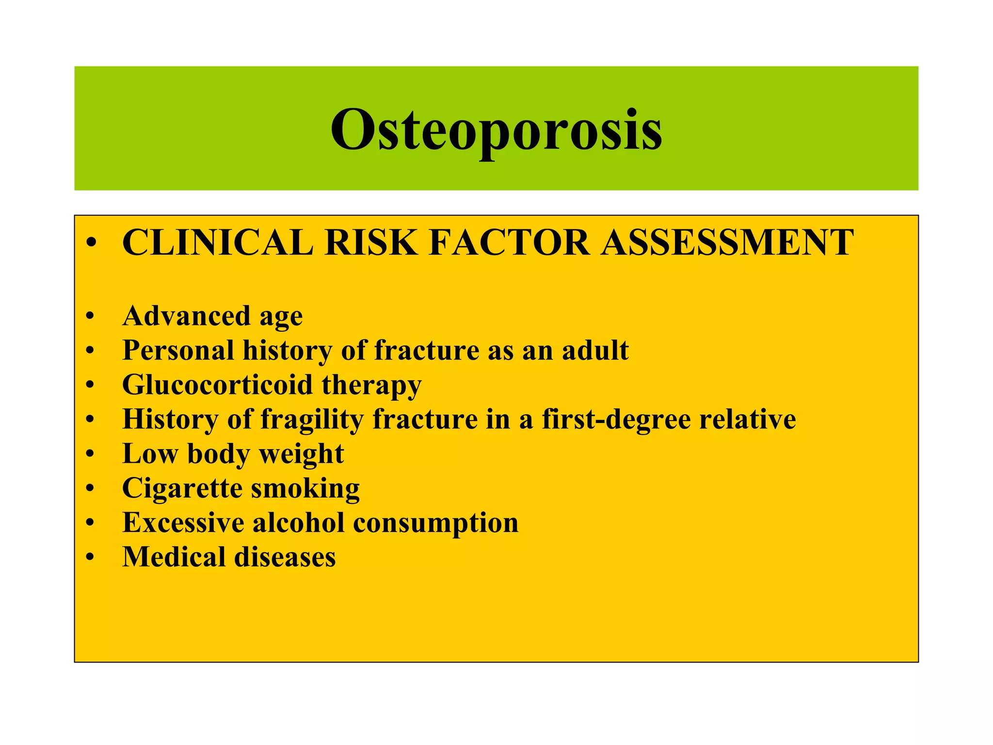 Osteoporosis CLINICAL RISK FACTOR ASSESSMENT Advanced age Personal history of fracture as an adult Glucocorticoid therapy History of fragility fracture in a first-degree relative Low body weight Cigarette smoking Excessive alcohol consumption Medical diseases 