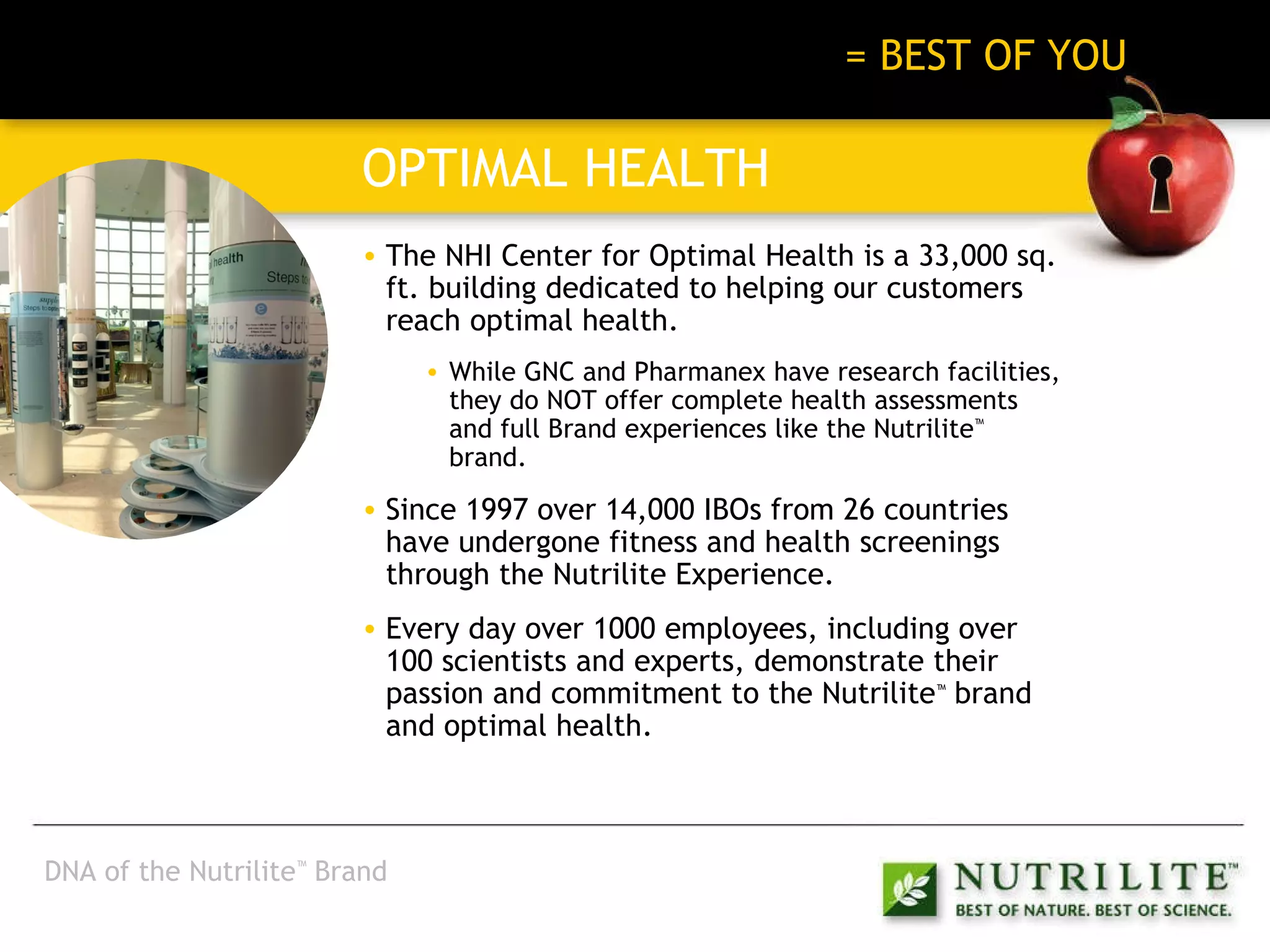 BEST OF NATURE + BEST OF SCIENCE   = BEST OF YOU OPTIMAL HEALTH The NHI Center for Optimal Health is a 33,000 sq. ft. building dedicated to helping our customers reach optimal health. While GNC and Pharmanex have research facilities, they do NOT offer complete health assessments and full Brand experiences like the Nutrilite ™  brand. Since 1997 over 14,000 IBOs from 26 countries have undergone fitness and health screenings through the Nutrilite Experience. Every day over 1000 employees, including over 100 scientists and experts, demonstrate their passion and commitment to the Nutrilite ™  brand and optimal health. DNA of the Nutrilite ™  Brand 