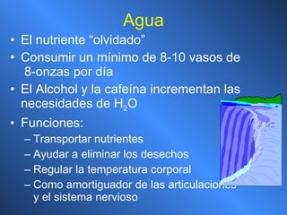 Agua El nutriente “olvidado” Consumir un mínimo de 8-10 vasos de  8-onzas por día El Alcohol y la cafeína incrementan las necesidades de H 2 O Funciones: Transportar nutrientes Ayudar a eliminar los desechos Regular la temperatura corporal Como amortiguador de las articulaciones y el sistema nervioso 