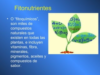 Fitonutrientes O “fitoquímicos”, son miles de compuestos naturales que existen en todas las plantas, e incluyen vitaminas, fibra, minerales, pigmentos, aceites y compuestos de sabor. 