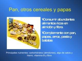 Pan, otros cereales y papas Consumir abundantes alimentos ricos en almidón y fibra Complemente con pan, papas, arroz, pasta y batatas Principales nutrientes: carbohidratos (almidones), algo de calcio y hierro, vitamina B y fibra 