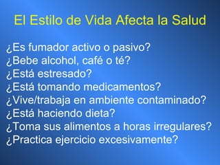 El Estilo de Vida Afecta la Salud ¿ Es fumador activo o pasivo? ¿ Bebe alcohol, café o té? ¿ Está estresado? ¿ Está tomando medicamentos? ¿ Vive/trabaja en ambiente contaminado? ¿ Está haciendo dieta? ¿ Toma sus alimentos a horas irregulares? ¿ Practica ejercicio excesivamente? 