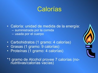 Calorías Caloría: unidad de medida de la energía: suministrada por la comida usada por el cuerpo Carbohidratos (1 gramo: 4 calorías) Grasas (1 gramo: 9 calorías) Proteínas (1 gramo: 4 calorías) *1 gramo de Alcohol provee 7 calorías (no-nutritivas/calorías vacías) 