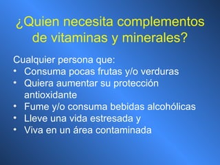 ¿ Quien necesita complementos de vitaminas y minerales? Cualquier persona que: Consuma pocas frutas y/o verduras Quiera aumentar su protección antioxidante Fume y/o consuma bebidas alcohólicas Lleve una vida estresada y Viva en un área contaminada 