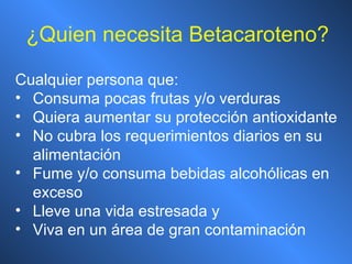 ¿ Quien necesita Betacaroteno? Cualquier persona que: Consuma pocas frutas y/o verduras Quiera aumentar su protección antioxidante No cubra los requerimientos diarios en su alimentación Fume y/o consuma bebidas alcohólicas en exceso Lleve una vida estresada y Viva en un área de gran contaminación 