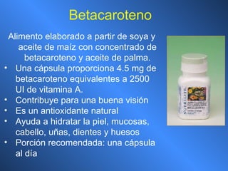 Betacaroteno Alimento elaborado a partir de soya y aceite de maíz con concentrado de betacaroteno y aceite de palma. Una cápsula proporciona 4.5 mg de betacaroteno equivalentes a 2500 UI de vitamina A. Contribuye para una buena visión Es un antioxidante natural Ayuda a hidratar la piel, mucosas, cabello, uñas, dientes y huesos Porción recomendada: una cápsula al día 