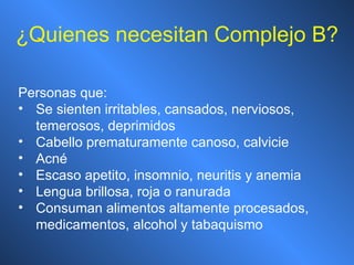 ¿ Quienes necesitan Complejo B? Personas que: Se sienten irritables, cansados, nerviosos, temerosos, deprimidos Cabello prematuramente canoso, calvicie Acné Escaso apetito, insomnio, neuritis y anemia Lengua brillosa, roja o ranurada Consuman alimentos altamente procesados, medicamentos, alcohol y tabaquismo 