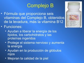 Complejo B Fórmula que proporciona seis vitaminas del Complejo B, obtenidos de la levadura, más la vitamina B12 Funciones: Ayudan a liberar la energía de los lípidos, los carbohidratos y las proteínas ingeridos Protege el sistema nervioso y aumenta la energía Ayudan en la producción de glóbulos rojos Mejoran la calidad de la piel 