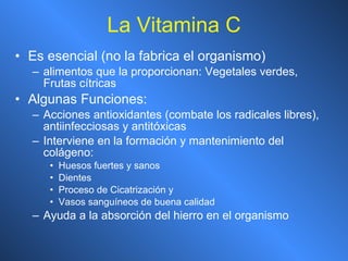 La Vitamina C Es esencial (no la fabrica el organismo) alimentos que la proporcionan: Vegetales verdes, Frutas cítricas Algunas Funciones: Acciones antioxidantes (combate los radicales libres), antiinfecciosas y antitóxicas Interviene en la formación y mantenimiento del colágeno: Huesos fuertes y sanos Dientes Proceso de Cicatrización y  Vasos sanguíneos de buena calidad Ayuda a la absorción del hierro en el organismo 