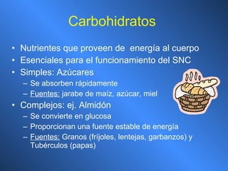 Carbohidratos   Nutrientes que proveen de  energía al cuerpo Esenciales para el funcionamiento del SNC Simples:  Azúcares Se absorben rápidamente Fuentes:  jarabe de maíz, azúcar, miel Complejos: ej. Almidón Se convierte en glucosa Proporcionan una fuente estable de energía Fuentes:  Granos (fríjoles, lentejas, garbanzos) y Tubérculos (papas) 