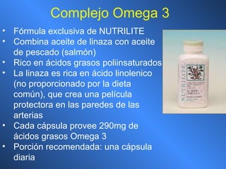 Complejo Omega 3 Fórmula exclusiva de NUTRILITE Combina aceite de linaza con aceite de pescado (salmón) Rico en ácidos grasos poliinsaturados  La linaza es rica en ácido linolenico (no proporcionado por la dieta común), que crea una película protectora en las paredes de las arterias Cada cápsula provee 290mg de ácidos grasos Omega 3 Porción recomendada: una cápsula diaria 