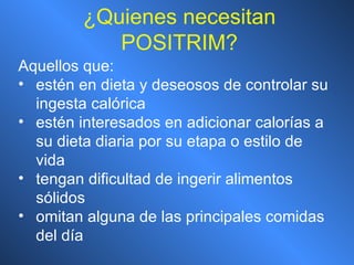 ¿ Quienes necesitan POSITRIM? Aquellos que: estén en dieta y deseosos de controlar su ingesta calórica estén interesados en adicionar calorías a su dieta diaria por su etapa o estilo de vida tengan dificultad de ingerir alimentos sólidos omitan alguna de las principales comidas del día 