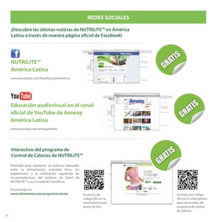 70
NUTRILITE™
América Latina
www.facebook.com/NutriliteLatinAmerica
REDES SOCIALES
¡Descubre las últimas noticias de NUTRILITE™ en América
Latina a través de nuestra página oficial de Facebook!
Educación audiovisual en el canal
oficial de YouTube de Amway
América Latina
www.youtube.com/amwaylatintv
Interactivo del programa de
Control de Calorías de NUTRILITE™
Diseñado para mantener un balance adecuado
entre tu alimentación, actividad física, los
suplementos y la motivación, siguiendo las
recomendaciones del Instituto de Salud de
NUTRILITE™ y su Consejo de Científicos.
Encuéntralo en:
www.latinamway.com/programacalorias Escanea este código
QR con tu smartphone
para ver el video del
programa de control
de calorías.
Escanea este
código QR con tu
smartphone para
entrar al sitio.
 