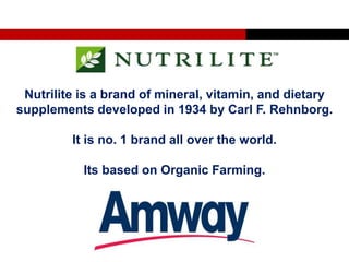 Nutrilite is a brand of mineral, vitamin, and dietary
supplements developed in 1934 by Carl F. Rehnborg.
It is no. 1 brand all over the world.
Its based on Organic Farming.
 