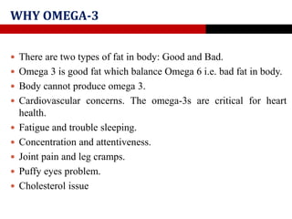 WHY OMEGA-3
 There are two types of fat in body: Good and Bad.
 Omega 3 is good fat which balance Omega 6 i.e. bad fat in body.
 Body cannot produce omega 3.
 Cardiovascular concerns. The omega-3s are critical for heart
health.
 Fatigue and trouble sleeping.
 Concentration and attentiveness.
 Joint pain and leg cramps.
 Puffy eyes problem.
 Cholesterol issue
 