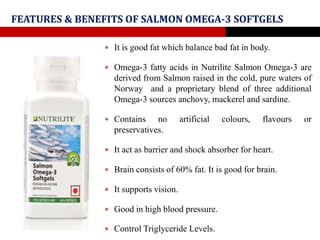 FEATURES & BENEFITS OF SALMON OMEGA-3 SOFTGELS
 It is good fat which balance bad fat in body.
 Omega-3 fatty acids in Nutrilite Salmon Omega-3 are
derived from Salmon raised in the cold, pure waters of
Norway and a proprietary blend of three additional
Omega-3 sources anchovy, mackerel and sardine.
 Contains no artificial colours, flavours or
preservatives.
 It act as barrier and shock absorber for heart.
 Brain consists of 60% fat. It is good for brain.
 It supports vision.
 Good in high blood pressure.
 Control Triglyceride Levels.
 