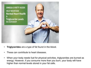 • Triglycerides are a type of fat found in the blood.
• These can contribute to heart diseases.
• When your body needs fuel for physical activities, triglycerides are burned as
energy. However, if you consume more than you burn, your body will have
higher than normal levels stored in your fat cells.
 