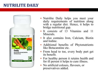 NUTRILITE DAILY
 Nutrilite Daily helps you meet your
daily requirements of nutrition along
with a regular diet. Hence, it helps to
bridge nutritional gap.
 It consists of 13 Vitamins and 11
Minerals.
 It also contains Iron, Calcium, Biotin
and Iodine.
 Additional benefits of Phytonutrients
like Betacaratine etc.
 From head to toe, every body part get
its benefit.
 For healthy person it retains health and
for ill person it helps to cure illness.
 No artificial colours, flavours, or
preservatives added.
 